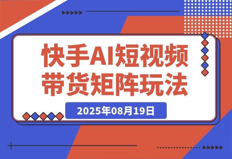 【2025.8.19】快手AI短视频带货矩阵玩法实战分享【经验复盘】