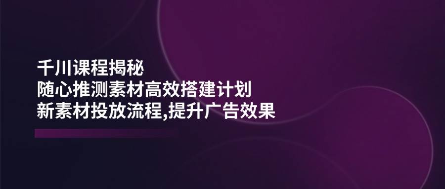 巨量千川课程内容揭密：随心所欲推断素材内容高效率构建方案,新创意推广步骤,提高广告效应