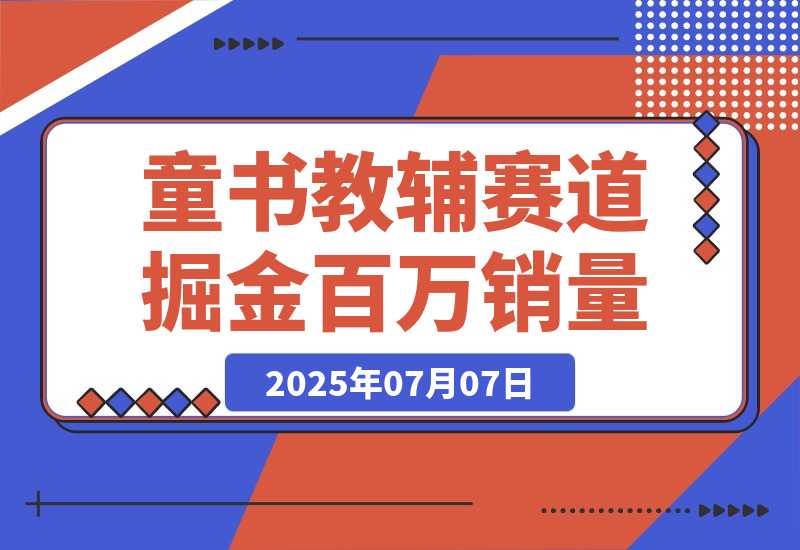【2025.7.7】童书教辅赛道掘金，账号定位拍摄剪辑，爆款复制选品逻辑，从0到百万销量