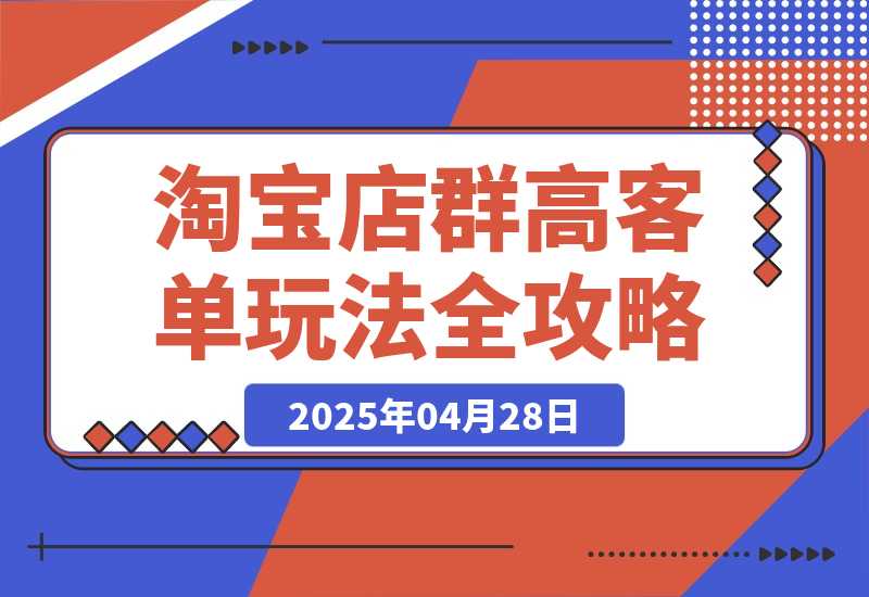 【2025.4.28】2025淘宝店群高客单玩法全攻略，把握高客单关键技巧，精通全周期运营