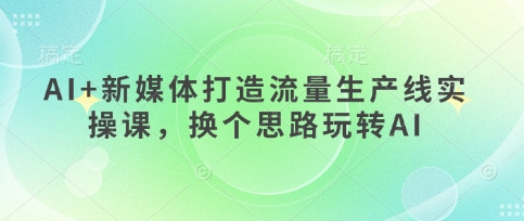 AI 互联网媒体打造出总流量生产流水线实操课，换个思路轻松玩AI
