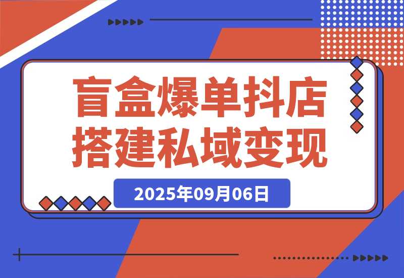 【2025.9.6】2025盲盒爆单课，抖店搭建+5天起号+私域变现，单月GMV突破10万