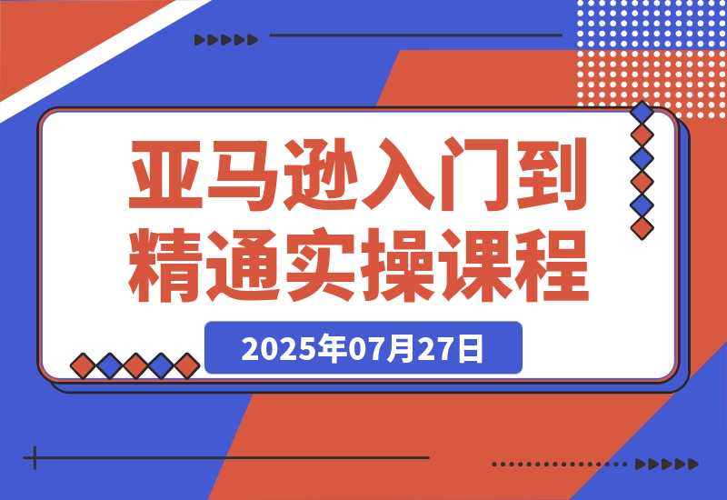【2025.7.26】亚马逊入门到精通，涵盖平台认知、选品策略、Listing优化、广告投放/等等