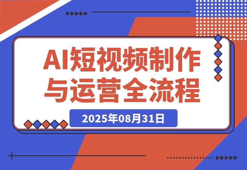 【2025.8.31】AI短视频制作与运营全流程课程：从工具认知到流量变现的完整知识体系